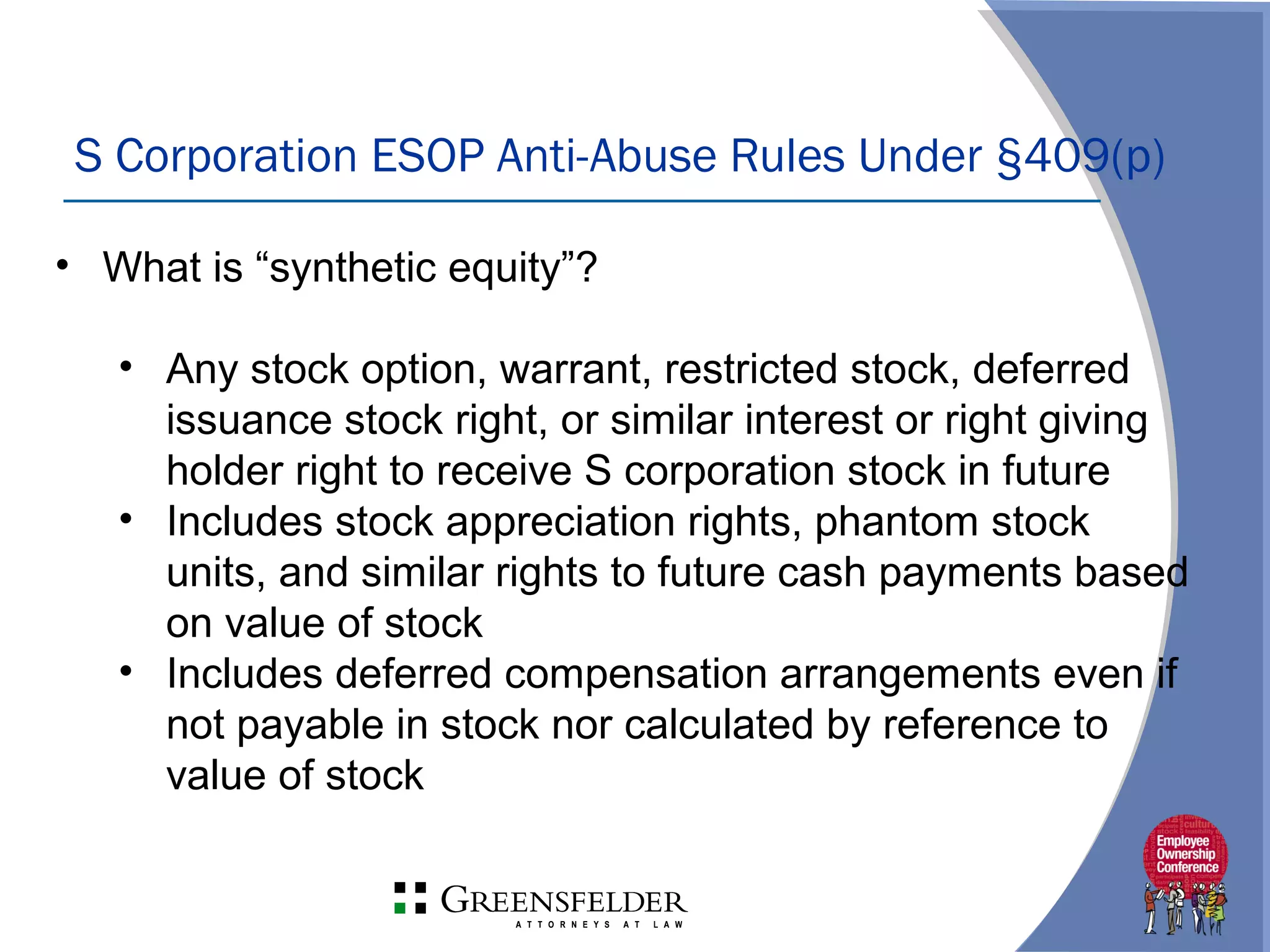 S Corporation ESOP Anti-Abuse Rules Under §409(p)
• What is “synthetic equity”?
• Any stock option, warrant, restricted stock, deferred
issuance stock right, or similar interest or right giving
holder right to receive S corporation stock in future
• Includes stock appreciation rights, phantom stock
units, and similar rights to future cash payments based
on value of stock
• Includes deferred compensation arrangements even if
not payable in stock nor calculated by reference to
value of stock
 