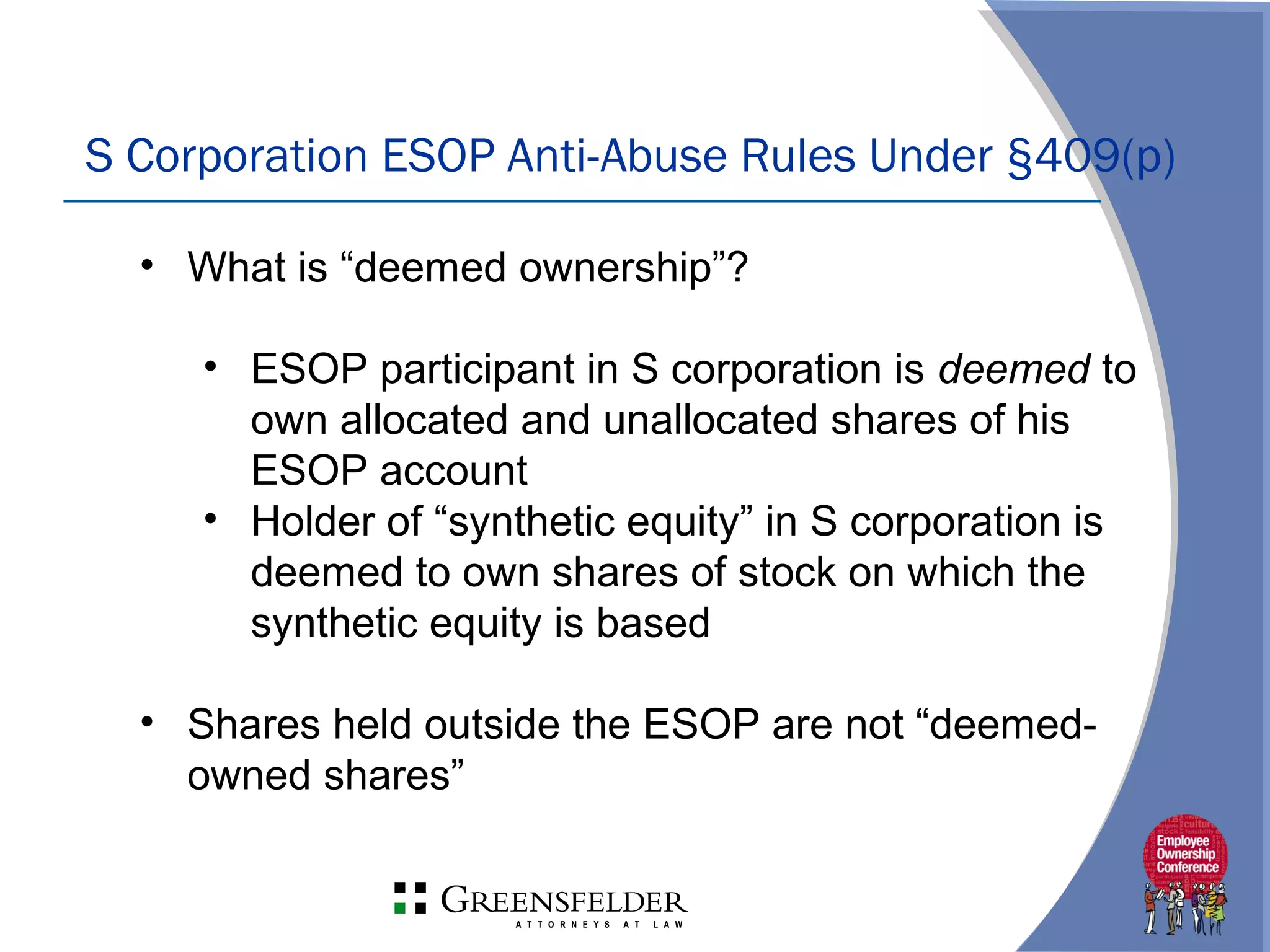 S Corporation ESOP Anti-Abuse Rules Under §409(p)
• What is “deemed ownership”?
• ESOP participant in S corporation is deemed to
own allocated and unallocated shares of his
ESOP account
• Holder of “synthetic equity” in S corporation is
deemed to own shares of stock on which the
synthetic equity is based
• Shares held outside the ESOP are not “deemed-
owned shares”
 