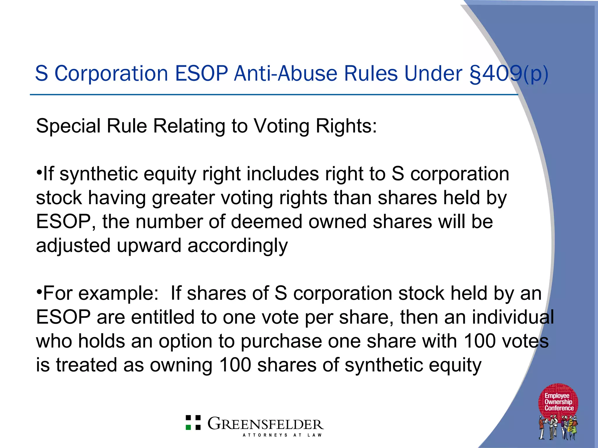 S Corporation ESOP Anti-Abuse Rules Under §409(p)
Special Rule Relating to Voting Rights:
•If synthetic equity right includes right to S corporation
stock having greater voting rights than shares held by
ESOP, the number of deemed owned shares will be
adjusted upward accordingly
•For example: If shares of S corporation stock held by an
ESOP are entitled to one vote per share, then an individual
who holds an option to purchase one share with 100 votes
is treated as owning 100 shares of synthetic equity
 