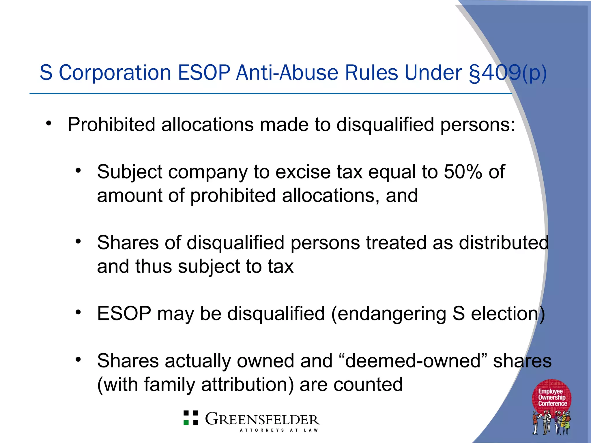 S Corporation ESOP Anti-Abuse Rules Under §409(p)
• Prohibited allocations made to disqualified persons:
• Subject company to excise tax equal to 50% of
amount of prohibited allocations, and
• Shares of disqualified persons treated as distributed
and thus subject to tax
• ESOP may be disqualified (endangering S election)
• Shares actually owned and “deemed-owned” shares
(with family attribution) are counted
 
