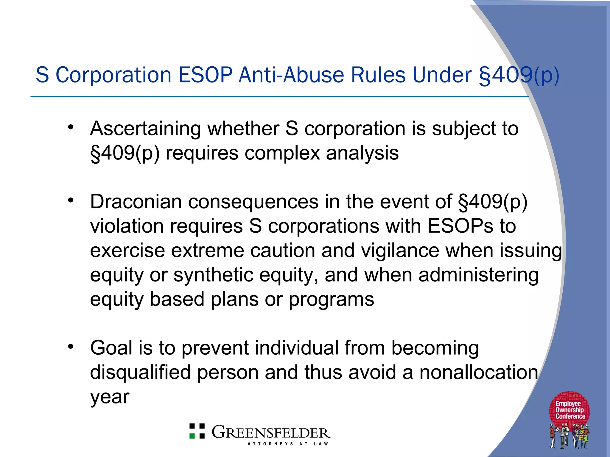 S Corporation ESOP Anti-Abuse Rules Under §409(p)
• Ascertaining whether S corporation is subject to
§409(p) requires complex analysis
• Draconian consequences in the event of §409(p)
violation requires S corporations with ESOPs to
exercise extreme caution and vigilance when issuing
equity or synthetic equity, and when administering
equity based plans or programs
• Goal is to prevent individual from becoming
disqualified person and thus avoid a nonallocation
year
 