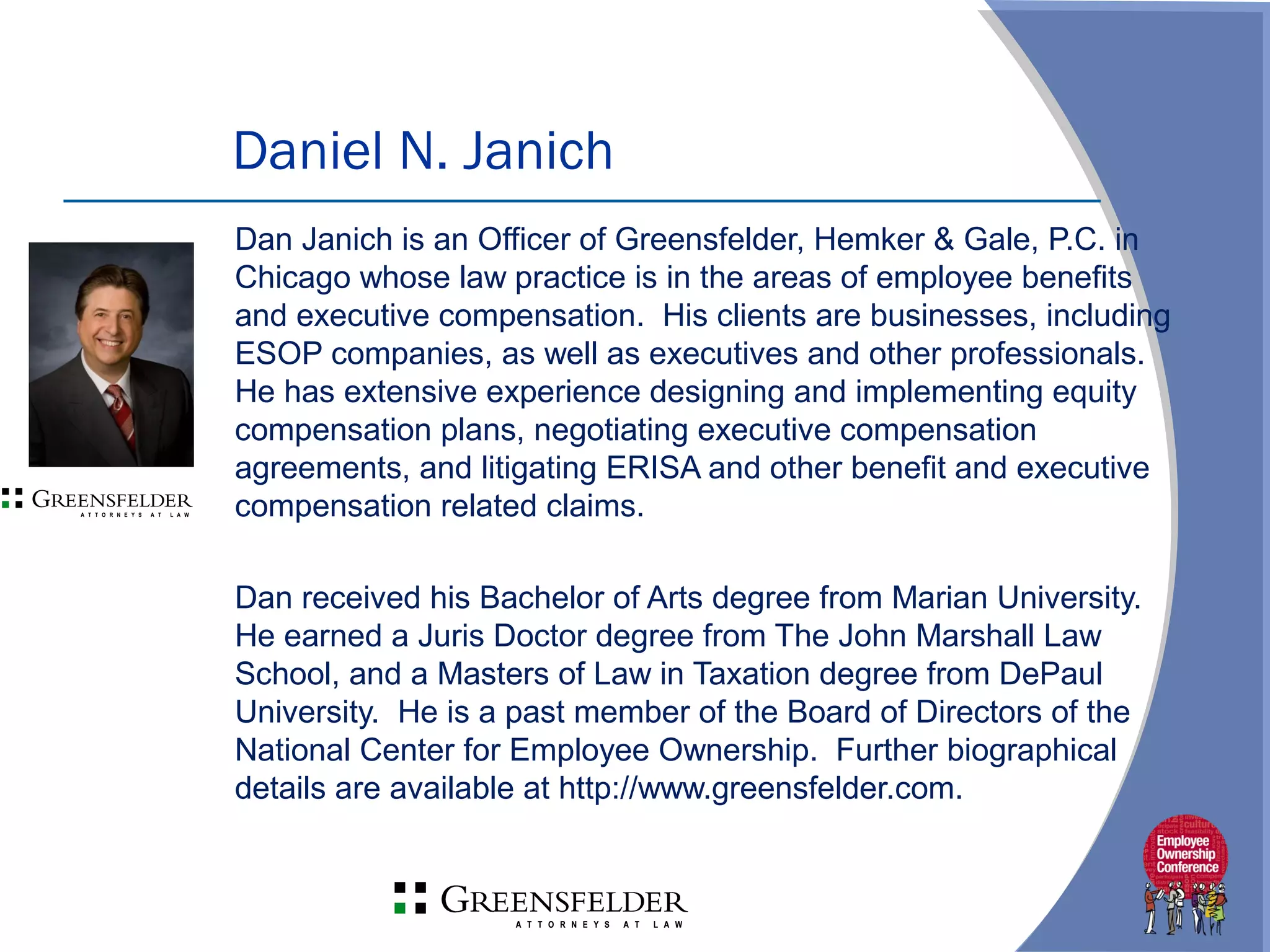 Dan Janich is an Officer of Greensfelder, Hemker & Gale, P.C. in
Chicago whose law practice is in the areas of employee benefits
and executive compensation. His clients are businesses, including
ESOP companies, as well as executives and other professionals.
He has extensive experience designing and implementing equity
compensation plans, negotiating executive compensation
agreements, and litigating ERISA and other benefit and executive
compensation related claims.
Dan received his Bachelor of Arts degree from Marian University.
He earned a Juris Doctor degree from The John Marshall Law
School, and a Masters of Law in Taxation degree from DePaul
University. He is a past member of the Board of Directors of the
National Center for Employee Ownership. Further biographical
details are available at http://www.greensfelder.com.
Daniel N. Janich
 
