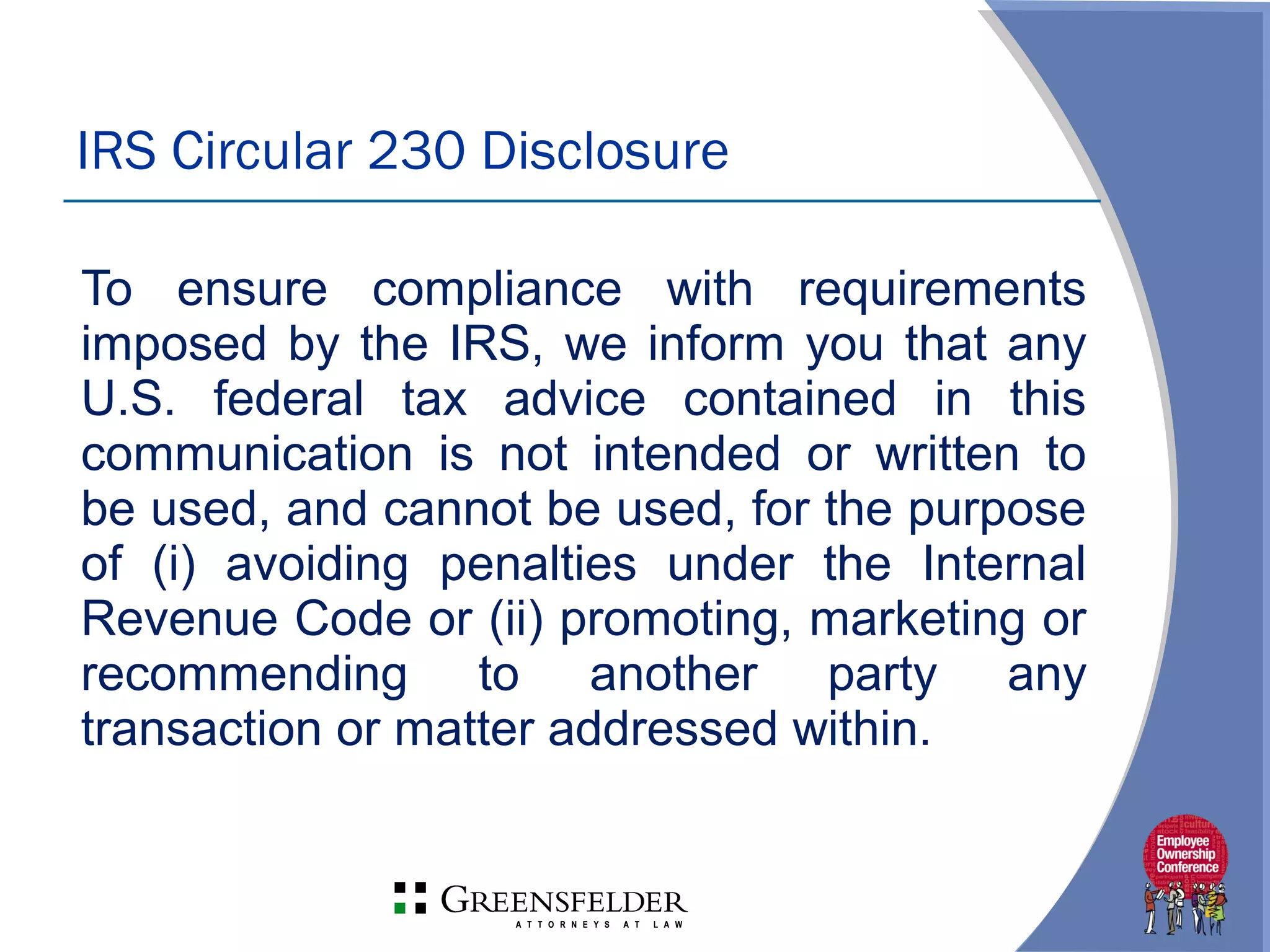 To ensure compliance with requirements
imposed by the IRS, we inform you that any
U.S. federal tax advice contained in this
communication is not intended or written to
be used, and cannot be used, for the purpose
of (i) avoiding penalties under the Internal
Revenue Code or (ii) promoting, marketing or
recommending to another party any
transaction or matter addressed within.
IRS Circular 230 Disclosure
 