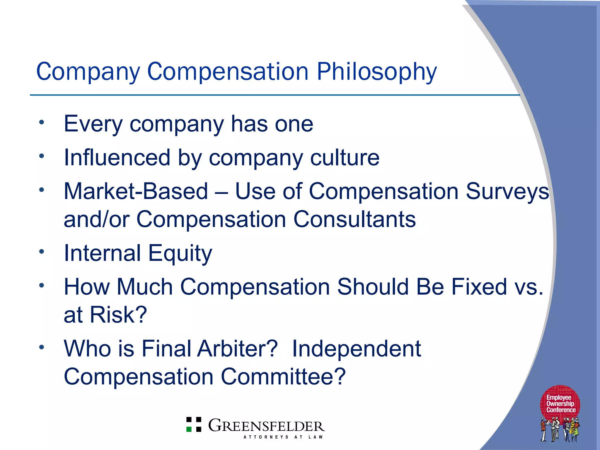 • Every company has one
• Influenced by company culture
• Market-Based – Use of Compensation Surveys
and/or Compensation Consultants
• Internal Equity
• How Much Compensation Should Be Fixed vs.
at Risk?
• Who is Final Arbiter? Independent
Compensation Committee?
Company Compensation Philosophy
 