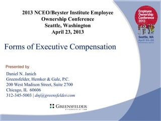 Presented by
Forms of Executive Compensation
Daniel N. Janich
Greensfelder, Hemker & Gale, P.C.
200 West Madison Street, Suite 2700
Chicago, IL 60606
312-345-5003 | dnj@greensfelder.com
2013 NCEO/Beyster Institute Employee
Ownership Conference
Seattle, Washington
April 23, 2013
 