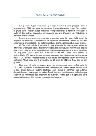 DICAS PARA OS ENCONTROS




        Em primeiro lugar, vale dizer que esse material é uma proposta para a
preparação ao DNJ, mas deve ser adaptado á realidade do seu grupo. Se possível,
o grupo deve buscar outros materiais complementares e também consultar o
material das outras atividades permanentes do ano (Semana da Cidadania e
Semana do Estudante).
        Leiam antes todos os encontros e anexos, para ter uma visão geral da
proposta do subsídio e providenciar os materiais necessários. Assim no dia dos
encontros, a ambientação e os materiais estarão prontos para receber os/as jovens.
        O Dia Nacional da Juventude é uma atividade de massa, que reúne as
diferentes juventudes locais, das comunidades, das escolas, dos movimentos sociais
e de outras religiões. Este subsídio tem como finalidade aprofundar o tema escolhido
em pequenos grupos para que a celebração do DNJ tenha mais sentido e
profundidade. É importante que em cada encontro seja divulgada a programação
para o DNJ de sua diocese/região e que os/as participantes sejam motivados a
participar. Afinal, esse ano é aniversário de 25 anos do DNJ e a festa tem de ser
grande.
        Este ano, há mais um espaço para nos prepararmos para a celebração do
DNJ: uma página virtual (www.dnj25anos.redejuventude.org.br). Nesse espaço você
e seu grupo também podem contribuir com idéias e partilhas que estarão
disponibilizadas para grupos de todo o Brasil, inclusive partilhando as reflexões que
surgirem da realização dos encontros do subsídio. Passe por lá e aproveite para
contar a história do DNJ em seu grupo/diocese/regional.
 