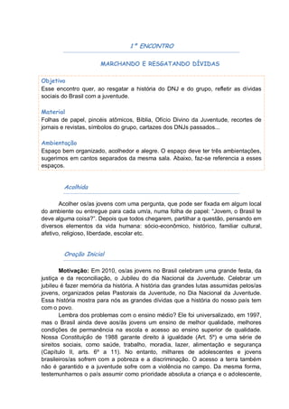 1º ENCONTRO

                      MARCHANDO E RESGATANDO DÍVIDAS

Objetivo
Esse encontro quer, ao resgatar a história do DNJ e do grupo, refletir as dívidas
sociais do Brasil com a juventude.

Material
Folhas de papel, pincéis atômicos, Bíblia, Ofício Divino da Juventude, recortes de
jornais e revistas, símbolos do grupo, cartazes dos DNJs passados...

Ambientação
Espaço bem organizado, acolhedor e alegre. O espaço deve ter três ambientações,
sugerimos em cantos separados da mesma sala. Abaixo, faz-se referencia a esses
espaços.


        Acolhida

       Acolher os/as jovens com uma pergunta, que pode ser fixada em algum local
do ambiente ou entregue para cada um/a, numa folha de papel: “Jovem, o Brasil te
deve alguma coisa?”. Depois que todos chegarem, partilhar a questão, pensando em
diversos elementos da vida humana: sócio-econômico, histórico, familiar cultural,
afetivo, religioso, liberdade, escolar etc.


        Oração Inicial

        Motivação: Em 2010, os/as jovens no Brasil celebram uma grande festa, da
justiça e da reconciliação, o Jubileu do dia Nacional da Juventude. Celebrar um
jubileu é fazer memória da história. A história das grandes lutas assumidas pelos/as
jovens, organizados pelas Pastorais da Juventude, no Dia Nacional da Juventude.
Essa história mostra para nós as grandes dívidas que a história do nosso país tem
com o povo.
        Lembra dos problemas com o ensino médio? Ele foi universalizado, em 1997,
mas o Brasil ainda deve aos/às jovens um ensino de melhor qualidade, melhores
condições de permanência na escola e acesso ao ensino superior de qualidade.
Nossa Constituição de 1988 garante direito à igualdade (Art. 5º) e uma série de
sireitos sociais, como saúde, trabalho, moradia, lazer, alimentação e segurança
(Capítulo II, arts. 6º a 11). No entanto, milhares de adolescentes e jovens
brasileiros/as sofrem com a pobreza e a discriminação. O acesso a terra também
não é garantido e a juventude sofre com a violência no campo. Da mesma forma,
testemunhamos o país assumir como prioridade absoluta a criança e o adolescente,
 