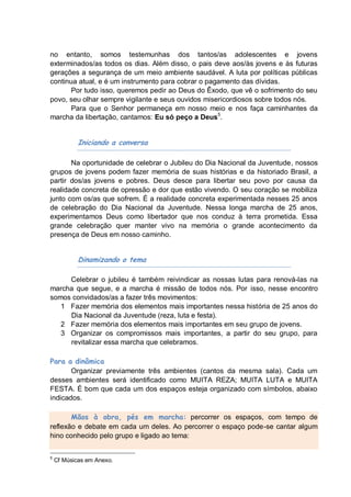 no entanto, somos testemunhas dos tantos/as adolescentes e jovens
exterminados/as todos os dias. Além disso, o pais deve aos/às jovens e às futuras
gerações a segurança de um meio ambiente saudável. A luta por políticas públicas
continua atual, e é um instrumento para cobrar o pagamento das dívidas.
       Por tudo isso, queremos pedir ao Deus do Êxodo, que vê o sofrimento do seu
povo, seu olhar sempre vigilante e seus ouvidos misericordiosos sobre todos nós.
       Para que o Senhor permaneça em nosso meio e nos faça caminhantes da
marcha da libertação, cantamos: Eu só peço a Deus5.


            Iniciando a conversa

       Na oportunidade de celebrar o Jubileu do Dia Nacional da Juventude, nossos
grupos de jovens podem fazer memória de suas histórias e da historiado Brasil, a
partir dos/as jovens e pobres. Deus desce para libertar seu povo por causa da
realidade concreta de opressão e dor que estão vivendo. O seu coração se mobiliza
junto com os/as que sofrem. É a realidade concreta experimentada nesses 25 anos
de celebração do Dia Nacional da Juventude. Nessa longa marcha de 25 anos,
experimentamos Deus como libertador que nos conduz à terra prometida. Essa
grande celebração quer manter vivo na memória o grande acontecimento da
presença de Deus em nosso caminho.


            Dinamizando o tema

     Celebrar o jubileu é também reivindicar as nossas lutas para renová-las na
marcha que segue, e a marcha é missão de todos nós. Por isso, nesse encontro
somos convidados/as a fazer três movimentos:
   1 Fazer memória dos elementos mais importantes nessa história de 25 anos do
     Dia Nacional da Juventude (reza, luta e festa).
   2 Fazer memória dos elementos mais importantes em seu grupo de jovens.
   3 Organizar os compromissos mais importantes, a partir do seu grupo, para
     revitalizar essa marcha que celebramos.

Para a dinâmica
       Organizar previamente três ambientes (cantos da mesma sala). Cada um
desses ambientes será identificado como MUITA REZA; MUITA LUTA e MUITA
FESTA. É bom que cada um dos espaços esteja organizado com símbolos, abaixo
indicados.

       Mãos à obra, pés em marcha: percorrer os espaços, com tempo de
reflexão e debate em cada um deles. Ao percorrer o espaço pode-se cantar algum
hino conhecido pelo grupo e ligado ao tema:


5
    Cf Músicas em Anexo.
 