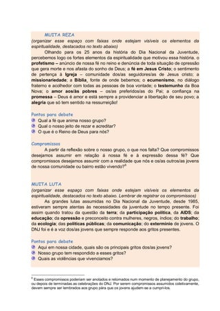 MUITA REZA
(organizar esse espaço com faixas onde estejam visíveis os elementos da
espiritualidade, destacados no texto abaixo)
        Olhando para os 25 anos da história do Dia Nacional da Juventude,
percebemos logo os fortes elementos da espiritualidade que motivou essa história. o
profetismo – anúncio de nossa fé no reino e denúncia de toda situação de opressão
que gera morte e nos afasta do sonho de Deus; a fé em Jesus Cristo; o sentimento
de pertença à Igreja – comunidade dos/as seguidores/as de Jesus cristo; a
missionariedade; a Bíblia¸ fonte de onde bebemos; o ecumenismo, no diálogo
fraterno e acolhedor com todas as pessoas de boa vontade; o testemunho da Boa
Nova; o amor aos/às pobres – os/as preferidos/as do Pai; a confiança na
promessa – Deus é amor e está sempre a providenciar a libertação de seu povo; a
alegria que só tem sentido na ressurreição!

Pontos para debate
   Qual a fé que anima nosso grupo?
   Qual o nosso jeito de rezar e acreditar?
   O que é o Reino de Deus para nós?

Compromissos
      A partir da reflexão sobre o nosso grupo, o que nos falta? Que compromissos
desejamos assumir em relação á nossa fé e à expressão dessa fé? Que
compromissos desejamos assumir com a realidade que nós e os/as outros/as jovens
de nossa comunidade ou bairro estão vivendo? 6


MUITA LUTA
(organizar esse espaço com faixas onde estejam visíveis os elementos da
espiritualidade, destacados no texto abaixo. Lembrar de registrar os compromissos)
        As grandes lutas assumidas no Dia Nacional da Juventude, desde 1985,
estiveram sempre atentas às necessidades da juventude no tempo presente. Foi
assim quando tratou da questão da terra; da participação política, da AIDS; da
educação; da opressão e preconceito contra mulheres, negros, índios; do trabalho;
da ecologia; das políticas públicas; da comunicação; do extermínio de jovens. O
DNJ foi e é a voz dos/as jovens que sempre responde aos gritos presentes.

Pontos para debate
   Aqui em nossa cidade, quais são os principais gritos dos/as jovens?
   Nosso grupo tem respondido a esses gritos?
   Quais as violências que vivenciamos?



6
 Esses compromissos poderiam ser anotados e retomados num momento de planejamento do grupo,
ou depois de terminadas as celebrações do DNJ. Por serem compromissos assumidos coletivamente,
devem sempre ser lembrados aos grupo pára que os jovens ajudem-se a cumpri-los.
 