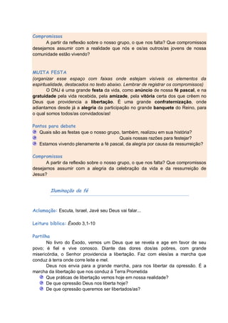 Compromissos
      A partir da reflexão sobre o nosso grupo, o que nos falta? Que compromissos
desejamos assumir com a realidade que nós e os/as outros/as jovens de nossa
comunidade estão vivendo?


MUITA FESTA
(organizar esse espaço com faixas onde estejam visíveis os elementos da
espiritualidade, destacados no texto abaixo. Lembrar de registrar os compromissos)
        O DNJ é uma grande festa da vida, como anúncio de nossa fé pascal, e na
gratuidade pela vida recebida, pela amizade, pela vitória certa dos que crêem no
Deus que providencia a libertação. É uma grande confraternização, onde
adiantamos desde já a alegria da participação no grande banquete do Reino, para
o qual somos todos/as convidados/as!

Pontos para debate
   Quais são as festas que o nosso grupo, também, realizou em sua história?
                                        Quais nossas razões para festejar?
   Estamos vivendo plenamente a fé pascal, da alegria por causa da ressurreição?

Compromissos
      A partir da reflexão sobre o nosso grupo, o que nos falta? Que compromissos
desejamos assumir com a alegria da celebração da vida e da ressurreição de
Jesus?


        Iluminação da fé



Aclamação: Escuta, Israel, Javé seu Deus vai falar...

Leitura bíblica: Êxodo 3,1-10

Partilha
       No livro do Êxodo, vemos um Deus que se revela e age em favor de seu
povo; é fiel e vive conosco. Diante das dores dos/as pobres, com grande
misericórdia, o Senhor providencia a libertação. Faz com eles/as a marcha que
conduz à terra onde corre leite e mel.
       Deus nos envia para a grande marcha, para nos libertar da opressão. É a
marcha da libertação que nos conduz á Terra Prometida
       Que práticas de libertação vemos hoje em nossa realidade?
       De que opressão Deus nos liberta hoje?
       De que opressão queremos ser libertados/as?
 