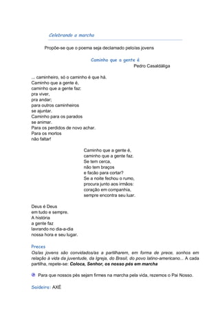 Celebrando a marcha

      Propõe-se que o poema seja declamado pelo/as jovens

                              Caminho que a gente é
                                                Pedro Casaldáliga

... caminheiro, só o caminho é que há.
Caminho que a gente é,
caminho que a gente faz:
pra viver,
pra andar;
para outros caminheiros
se ajuntar.
Caminho para os parados
se animar.
Para os perdidos de novo achar.
Para os mortos
não faltar!

                          Caminho que a gente é,
                          caminho que a gente faz.
                          Se tem cerca,
                          não tem braços
                          e facão para cortar?
                          Se a noite fechou o rumo,
                          procura junto aos irmãos:
                          coração em companhia,
                          sempre encontra seu luar.

Deus é Deus
em tudo e sempre.
A história
a gente faz
lavrando no dia-a-dia
nossa hora e seu lugar.

Preces
Os/as jovens são convidados/as a partilharem, em forma de prece, sonhos em
relação á vida da juventude, da Igreja, do Brasil, do povo latino-americano... A cada
partilha, repete-se: Coloca, Senhor, os nosso pés em marcha

   Para que nossos pés sejam firmes na marcha pela vida, rezemos o Pai Nosso.

Saideira: AXÉ
 
