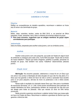 2º ENCONTRO

                             SABOREAR O FUTURO



Objetivo
Refletir as conseqüências do trabalho apostólico, reconhecer e celebrar os frutos
dos 25 anos e da caminhada do grupo.

Material
Bíblia, velas, subsídios, tecidos, cartaz do DNJ 2010, e, se possível de DNJs
passados, frutas, sementes, terra, fotos e símbolos de diversas etapas do grupo.
   Para esse encontro, sugerimos que os antigos membros do grupo sejam
   convidados/as para participar.

Ambientação
Sala arrumada, preparada para acolher os/as jovens, com os símbolos acima.


        Acolhida

      Acolher os/as jovens com uma pergunta, que pode ser fixada em algum local
do ambiente ou entregue para cada um/a, numa folha de papel: “Quais são os frutos
de nosso trabalho?”. Depois que todos chegarem, partilhar a questão, pensando na
atuação do grupo, mas também nos outros “trabalhos” desenvolvidos pelos/as
jovens.


        Oração inicial

      Motivação: No encontro passado, celebramos a nossa fé em um Deus que
nos ama e nos conduz a libertação de toda situação em que não há vida plena. É o
Deus que nos garante a vitória em favor da vida e contra a opressão! Que escolhe
para si um povo pequeno, derruba do trono os poderosos e dá a vitória aos/às
humildes!
      Nossa ação é resultado do chamado desse Deus que “olha para a humildade
de seus/suas servos/as” (cf. Lc 1,48). Como jovens escolhidos/as para participar da
missão libertadora de Deus, participamos também da construção da vida boa que
ele deseja para todas as pessoas. Vida que nesses 25 anos de DNJ temos
promovido.
      Neste encontro queremos reconhecer e celebrar tantos frutos que nossa ação
em favor do Projeto de Deus. Reconhecer e celebrar a grandeza do Senhor que nos
garante a vitória da vida:
 