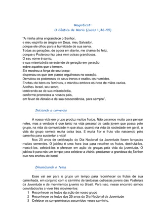 Magnificat:
                     O Cântico de Maria (Lucas 1,46-55)

“A minha alma engrandece o Senhor,
e meu espírito se alegra em Deus, meu Salvador,
porque ele olhou para a humildade de sua serva.
Todas as gerações, de agora em diante, me chamarão feliz,
porque o Poderoso fez para mim coisas grandiosas.
O seu nome é santo,
e sua misericórdia se estende de geração em geração
sobre aqueles que o temem.
Ele mostrou a força de seu braço:
dispersou os que tem planos orgulhosos no coração.
Derrubou os poderosos de seus tronos e exaltou os humildes.
Encheu de bens os famintos, e mandou embora os ricos de mãos vazias.
Acolheu Israel, seu servo,
lembrando-se de sua misericórdia,
conforme prometera a nossos pais,
em favor de Abraão e de sua descendência, para sempre”.


        Iniciando a conversa

       A nossa vida em grupo produz muitos frutos. Não paramos muito para pensar
neles, mas a verdade é que tanto na vida pessoal de cada jovem que passa pelo
grupo, na vida da comunidade m que atua, quanto na vida da sociedade em geral, a
vida do grupo semeia muita coisa boa. E muita flor e fruto vão nascendo pelo
caminho para sustentar a vida!
       Nos 25 anos de celebração do Dia Nacional da Juventude foram lançadas
muitas sementes. O jubileu é uma hora boa para recolher os frutos, desfrutá-los,
mostrá-los, celebrá-los e oferecer em ação de graças pela vida da juventude. O
jubileu é para nós um tempo para celebrar a vitória, proclamar a grandeza do Senhor
que nos encheu de bens!


        Dinamizando o tema

      Esse vai ser para o grupo um tempo para reconhecer os frutos de sua
caminhada, em conjunto com o caminho de tantos/as outros/as jovens das Pastorais
da Juventude e de movimentos juvenis no Brasil. Para isso, nesse encontro somos
convidados/as a viver três movimentos:
   1 Reconhecer os frutos da ação de nosso grupo
   2 Reconhecer os frutos dos 25 anos do Dia Nacional da Juventude
   3 Celebrar os compromissos assumidos nesse caminho.
 