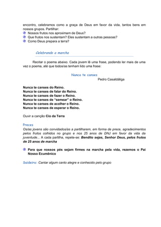 encontro, celebramos como a graça de Deus em favor da vida, tantos bens em
nossos grupos. Partilhar:
   Nossos frutos nos aproximam de Deus?
   Que frutos nos sustentam? Eles sustentam a outras pessoas?
   Como Deus prepara a terra?


        Celebrando a marcha

       Recitar o poema abaixo. Cada jovem lê uma frase, podendo ler mais de uma
vez o poema, até que todos/as tenham lido uma frase:

                               Nunca te canses
                                                 Pedro Casaldáliga

Nunca te canses do Reino.
Nunca te canses de falar do Reino.
Nunca te canses de fazer o Reino.
Nunca te canses de “semear” o Reino.
Nunca te canses de acolher o Reino.
Nunca te canses de esperar o Reino.

Ouvir a canção Cio da Terra

Preces
Os/as jovens são convidados/as a partilharem, em forma de prece, agradecimentos
pelos frutos colhidos no grupo e nos 25 anos de DNJ em favor da vida da
juventude... A cada partilha, repete-se: Bendito sejas, Senhor Deus, pelos frutos
de 25 anos de marcha

   Para que nossos pés sejam firmes na marcha pela vida, rezemos o Pai
   Nosso Ecumênico

Saideira: Cantar algum canto alegre e conhecido pelo grupo
 