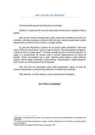 UMA PALAVRA DE ABERTURA1




       Toda essa tribo querida da Pastoral da Juventude,

      Celebrar o Jubileu de 25 anos de caminhada merece todo o respeito e toda a
paixão.

      Não vou dar muitos conselhos para vocês, porque de conselhos que ficam em
conselho, está cheia a Igreja e o Mundo. Além do mais, vocês já sabem tudo e estão
dispostos/as a caminhar com os olhos e coração abertos.

       Eu cito com freqüência o poema de um jovem poeta colombiano. Vale para
voces. "Sólo tres cosas tenía / para su viaje el romero: / los ojos abiertos a la lejanía,
/ atento el oído y el paso ligero"2. Fazendo questão de que o Caminho seja ELE. A
graça e o compromisso de nossas vidas é sermos seguidores/as de Jesus de
Nazaré. "Gritar o Evangelho com a vida". Optando pelos pobres e pela militância
popular. Sendo Igreja inculturada, comprometida, "esperançada e esperançadora",
como diziam os mártires jesuítas de El Salvador.

      Com 25 anos de caminhada vocês estão espertos/as. Agora se trata de
renovar radicalmente o compromisso batismal e a Pastoral da Juventude.

       Para todos/as, um forte abraço e a paz subversiva do Evangelho.




                                   Dom Pedro Casaldáliga3




1
  Mensagem enviada por Dom Pedro, por ocasião dos 25 anos do Dia Nacional da Juventude, em
29/04/2010.
2
  “O romeiro só tinha três coisas para a viagem: os olhos abertos para o horizonte, os ouvidos atentos
e o passo ligeiro”.
3
  Bispo emérito da Prelazia de São Felix do Araguaia – MT.
 