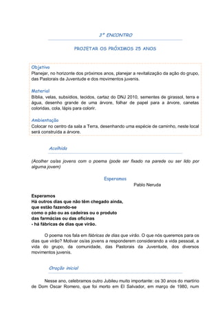 3º ENCONTRO

                     PROJETAR OS PRÓXIMOS 25 ANOS



Objetivo
Planejar, no horizonte dos próximos anos, planejar a revitalização da ação do grupo,
das Pastorais da Juventude e dos movimentos juvenis.

Material
Bíblia, velas, subsídios, tecidos, cartaz do DNJ 2010, sementes de girassol, terra e
água, desenho grande de uma árvore, folhar de papel para a árvore, canetas
coloridas, cola, lápis para colorir.

Ambientação
Colocar no centro da sala a Terra, desenhando uma espécie de caminho, neste local
será construída a árvore.


        Acolhida

(Acolher os/as jovens com o poema (pode ser fixado na parede ou ser lido por
alguma jovem)

                                    Esperamos
                                                   Pablo Neruda

Esperamos
Há outros dias que não têm chegado ainda,
que estão fazendo-se
como o pão ou as cadeiras ou o produto
das farmácias ou das oficinas
- há fábricas de dias que virão.

      O poema nos fala em fábricas de dias que virão. O que nós queremos para os
dias que virão? Motivar os/as jovens a responderem considerando a vida pessoal, a
vida do grupo, da comunidade, das Pastorais da Juventude, dos diversos
movimentos juvenis.


        Oração inicial

     Nesse ano, celebramos outro Jubileu muito importante: os 30 anos do martírio
de Dom Oscar Romero, que foi morto em El Salvador, em março de 1980, num
 