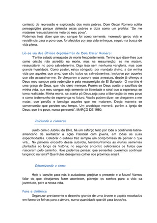 contexto de repressão e exploração dos mais pobres. Dom Oscar Romero sofria
perseguições porque defendia os/as pobres e dizia como um profeta: “Se me
matarem ressuscitarei no meio do meu povo”.
Podemos hoje dizer que seu sangue foi como semente, morrendo gerou vida e
resistência para o povo que, fortalecidos por sua vida entregue, seguiu na busca de
vida plena.

Lê-se um dos últimos depoimentos de Dom Oscar Romero:
       “Tenho estado ameaçado de morte freqüentemente. Tenho que dizer-lhes que
como cristão não acredito na morte, mas na ressurreição: se me matam,
ressuscitarei no povo salvadorenho. Digo isso sem nenhuma vanglória, mas com
grande humildade. Como pastor, estou obrigado, por mandato divino, a dar minha
vida por aqueles que amo, que são todos os salvadorenhos, inclusive por aqueles
que vão assassinar-me. Se chegarem a cumprir suas ameaças, desde já ofereço a
Deus meu sangue pela redenção e pela ressurreição de El Salvador. O martírio é
uma graça de Deus, que não creio merecer. Porém se Deus aceita o sacrifício de
minha vida, que meu sangue seja semente de liberdade e sinal que a esperança se
torna realidade. Minha morte, se aceita pó Deus,seja para a libertação do meu povo
e como testemunho de esperança no futuro. Vocês podem dizer, se chegarem a me
matar, que perdôo e bendigo aqueles que me matarem. Desta maneira se
convencerão que perdem seu tempo. Um arcebispo morrerá, porém a igreja de
Deus, que é o povo, nunca perecerá”. MARÇO DE 1980.


        Iniciando a conversa

        Junto com o Jubileu do DNJ, há um esforço feito por todo o continente latino-
americano de revitalizar a ação Pastoral com jovens, em todas as suas
especificidades. Celebrar o Jubileu traz sempre um compromisso de pensar o que
virá... No primeiro encontro desse subsídio, testemunhamos as muitas sementes
plantadas ao longo da história; no segundo encontro celebramos os frutos que
nasceram pelo caminho. Hoje podemos pensar: que sementes queremos continuar
lançando na terra? Que frutos desejamos colher nos próximos anos?


        Dinamizando o tema

       Hoje o convite para nós é audacioso: projetar o presente e o futuro! Vamos
falar do que desejamos fazer acontecer, planejar os sonhos para a vida da
juventude, para a nossa vida.

Para a dinâmica
      Organizar previamente o desenho grande de uma árvore e papéis recortados
em forma de folhas para a árvore, numa quantidade que dê para todos/as.
 