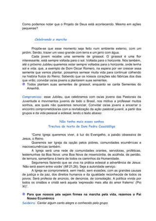 Como podemos notar que o Projeto de Deus está acontecendo. Mesmo em ações
pequenas?


        Celebrando a marcha

       Propõe-se que esse momento seja feito num ambiente externo, com um
jardim. Senão, trazer um vaso grande com terra e um jarro com água.
       Cada jovem recebe uma semente de girassol. O girassol é uma flor
interessante, está sempre voltada para o sol. Voltada para o horizonte. Nós também,
até o próximo Jubileu queremos estar sempre voltados para o horizonte, onde tenha
sol e vida. que, a exemplo de Dom Oscar Romero, na espera por ver crescer essa
semente que vamos plantar, possamos semear muita vida para continuar colhendo
na história frutos do Reino. Sabendo que os nossos corações são fábricas dos dias
que virão, convidar os/as jovens a plantarem suas sementes.
    Todos plantam suas sementes de girassol, enquanto se canta Sementes do
    Amanhã.

Compromisso: esse Jubileu, que celebramos com os/as jovens das Pastorais da
Juventude e movimentos juvenis de todo o Brasil, nos motiva a professar muitos
sonhos, aos quais não queremos renunciar. Convidar os/as jovens a encerrar o
encontro comprometidos/as com a revitalização da ação pastoral juvenil, a partir dos
grupos e da vida pessoal e eclesial, lendo o texto abaixo:

                          Não tenho mais esses sonhos
                  Trechos do texto de Dom Pedro Casaldáliga

       “Como Igreja queremos viver, à luz do Evangelho, a paixão obsessiva de
Jesus, o Reino.
       Queremos ser Igreja da opção pelos pobres, comunidades ecumênicas e
macroecumênicas também.
       A Igreja será uma rede de comunidades orantes, servidoras, proféticas,
testemunhas da Boa Nova: uma Boa Nova de misericórdia, de acolhida, de perdão,
de ternura, samaritana á beira de todos os caminhos da Humanidade.
       Seguiremos fazendo que se viva na prática eclesial a advertência de Jesus:
„Não será assim entre vocês‟ (Mt 21,26). Seja a autoridade serviço.
       A Igreja se comprometerá, sem medo, sem evasões, com as grandes causas
de justiça e da paz, dos direitos humanos e da igualdade reconhecida de todos os
povos. Será profecia de anúncio, de denúncia, de consolação. A política vivida por
todos os cristãos e cristã será aquela „expressão mais alta do amor fraterno‟ (Pio
XI)”.

   Para que nossos pés sejam firmes na marcha pela vida, rezemos o Pai
   Nosso Ecumênico
Saideira: Cantar algum canto alegre e conhecido pelo grupo
 