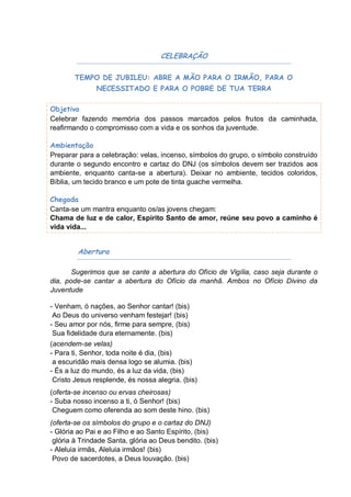 CELEBRAÇÃO

        TEMPO DE JUBILEU: ABRE A MÃO PARA O IRMÃO, PARA O
               NECESSITADO E PARA O POBRE DE TUA TERRA

Objetivo
Celebrar fazendo memória dos passos marcados pelos frutos da caminhada,
reafirmando o compromisso com a vida e os sonhos da juventude.

Ambientação
Preparar para a celebração: velas, incenso, símbolos do grupo, o símbolo construído
durante o segundo encontro e cartaz do DNJ (os símbolos devem ser trazidos aos
ambiente, enquanto canta-se a abertura). Deixar no ambiente, tecidos coloridos,
Bíblia, um tecido branco e um pote de tinta guache vermelha.

Chegada
Canta-se um mantra enquanto os/as jovens chegam:
Chama de luz e de calor, Espírito Santo de amor, reúne seu povo a caminho é
vida vida...


         Abertura

       Sugerimos que se cante a abertura do Ofício de Vigília, caso seja durante o
dia, pode-se cantar a abertura do Ofício da manhã. Ambos no Ofício Divino da
Juventude

- Venham, ó nações, ao Senhor cantar! (bis)
 Ao Deus do universo venham festejar! (bis)
- Seu amor por nós, firme para sempre, (bis)
 Sua fidelidade dura eternamente. (bis)
(acendem-se velas)
- Para ti, Senhor, toda noite é dia, (bis)
 a escuridão mais densa logo se alumia. (bis)
- És a luz do mundo, és a luz da vida, (bis)
 Cristo Jesus resplende, és nossa alegria. (bis)
(oferta-se incenso ou ervas cheirosas)
- Suba nosso incenso a ti, ó Senhor! (bis)
 Cheguem como oferenda ao som deste hino. (bis)
(oferta-se os símbolos do grupo e o cartaz do DNJ)
- Glória ao Pai e ao Filho e ao Santo Espírito, (bis)
 glória à Trindade Santa, glória ao Deus bendito. (bis)
- Aleluia irmãs, Aleluia irmãos! (bis)
 Povo de sacerdotes, a Deus louvação. (bis)
 