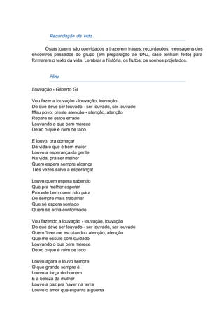 Recordação da vida

      Os/as jovens são convidados a trazerem frases, recordações, mensagens dos
encontros passados do grupo (em preparação ao DNJ, caso tenham feito) para
formarem o texto da vida. Lembrar a história, os frutos, os sonhos projetados.


        Hino

Louvação - Gilberto Gil

Vou fazer a louvação - louvação, louvação
Do que deve ser louvado - ser louvado, ser louvado
Meu povo, preste atenção - atenção, atenção
Repare se estou errado
Louvando o que bem merece
Deixo o que é ruim de lado

E louvo, pra começar
Da vida o que é bem maior
Louvo a esperança da gente
Na vida, pra ser melhor
Quem espera sempre alcança
Três vezes salve a esperança!

Louvo quem espera sabendo
Que pra melhor esperar
Procede bem quem não pára
De sempre mais trabalhar
Que só espera sentado
Quem se acha conformado

Vou fazendo a louvação - louvação, louvação
Do que deve ser louvado - ser louvado, ser louvado
Quem 'tiver me escutando - atenção, atenção
Que me escute com cuidado
Louvando o que bem merece
Deixo o que é ruim de lado

Louvo agora e louvo sempre
O que grande sempre é
Louvo a força do homem
E a beleza da mulher
Louvo a paz pra haver na terra
Louvo o amor que espanta a guerra
 