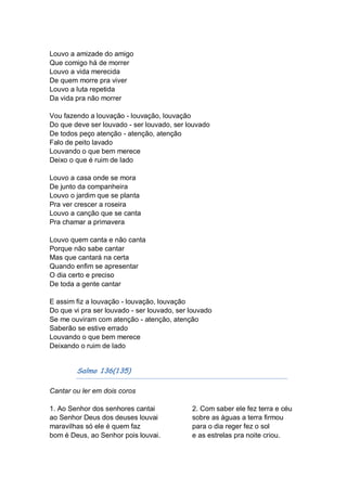 Louvo a amizade do amigo
Que comigo há de morrer
Louvo a vida merecida
De quem morre pra viver
Louvo a luta repetida
Da vida pra não morrer

Vou fazendo a louvação - louvação, louvação
Do que deve ser louvado - ser louvado, ser louvado
De todos peço atenção - atenção, atenção
Falo de peito lavado
Louvando o que bem merece
Deixo o que é ruim de lado

Louvo a casa onde se mora
De junto da companheira
Louvo o jardim que se planta
Pra ver crescer a roseira
Louvo a canção que se canta
Pra chamar a primavera

Louvo quem canta e não canta
Porque não sabe cantar
Mas que cantará na certa
Quando enfim se apresentar
O dia certo e preciso
De toda a gente cantar

E assim fiz a louvação - louvação, louvação
Do que vi pra ser louvado - ser louvado, ser louvado
Se me ouviram com atenção - atenção, atenção
Saberão se estive errado
Louvando o que bem merece
Deixando o ruim de lado


        Salmo 136(135)

Cantar ou ler em dois coros

1. Ao Senhor dos senhores cantai             2. Com saber ele fez terra e céu
ao Senhor Deus dos deuses louvai             sobre as águas a terra firmou
maravilhas só ele é quem faz                 para o dia reger fez o sol
bom é Deus, ao Senhor pois louvai.           e as estrelas pra noite criou.
 