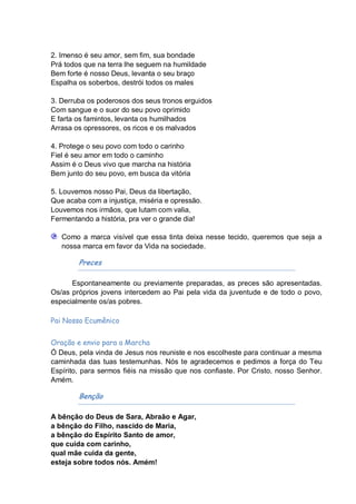 2. Imenso é seu amor, sem fim, sua bondade
Prá todos que na terra lhe seguem na humildade
Bem forte é nosso Deus, levanta o seu braço
Espalha os soberbos, destrói todos os males

3. Derruba os poderosos dos seus tronos erguidos
Com sangue e o suor do seu povo oprimido
E farta os famintos, levanta os humilhados
Arrasa os opressores, os ricos e os malvados

4. Protege o seu povo com todo o carinho
Fiel é seu amor em todo o caminho
Assim é o Deus vivo que marcha na história
Bem junto do seu povo, em busca da vitória

5. Louvemos nosso Pai, Deus da libertação,
Que acaba com a injustiça, miséria e opressão.
Louvemos nos irmãos, que lutam com valia,
Fermentando a história, pra ver o grande dia!

   Como a marca visível que essa tinta deixa nesse tecido, queremos que seja a
   nossa marca em favor da Vida na sociedade.

        Preces

      Espontaneamente ou previamente preparadas, as preces são apresentadas.
Os/as próprios jovens intercedem ao Pai pela vida da juventude e de todo o povo,
especialmente os/as pobres.

Pai Nosso Ecumênico


Oração e envio para a Marcha
Ó Deus, pela vinda de Jesus nos reuniste e nos escolheste para continuar a mesma
caminhada das tuas testemunhas. Nós te agradecemos e pedimos a força do Teu
Espírito, para sermos fiéis na missão que nos confiaste. Por Cristo, nosso Senhor.
Amém.

        Benção

A bênção do Deus de Sara, Abraão e Agar,
a bênção do Filho, nascido de Maria,
a bênção do Espírito Santo de amor,
que cuida com carinho,
qual mãe cuida da gente,
esteja sobre todos nós. Amém!
 