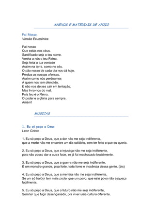 ANEXOS E MATERIAIS DE APOIO


Pai Nosso
Versão Ecumênica

Pai nosso
Que estás nos céus.
Santificado seja o teu nome.
Venha a nós o teu Reino.
Seja feita a tua vontade
Assim na terra, como no céu.
O pão nosso de cada dia nos dá hoje.
Perdoa as nossas ofensas,
Assim como nós perdoamos
A quem nos tem ofendido.
E não nos deixes cair em tentação,
Mas livra-nos do mal.
Pois teu é o Reino,
O poder e a glória para sempre.
Amém!


        MUSICAS


1. Eu só peço a Deus
Leon Grieco

1. Eu só peço a Deus, que a dor não me seja indiferente,
que a morte não me encontre um dia solitário, sem ter feito o que eu queria.

2. Eu só peço a Deus, que a injustiça não me seja indiferente,
pois não posso dar a outra face, se já fui machucado brutalmente.

3. Eu só peço a Deus, que a guerra não me seja indiferente,
É um monstro grande, pisa forte, toda fome e inocência dessa gente. (bis)

4. Eu só peço a Deus, que a mentira não me seja indiferente,
Se um só traidor tem mais poder que um povo, que este povo não esqueça
facilmente.

5. Eu só peço a Deus, que o futuro não me seja indiferente,
Sem ter que fugir desenganado, pra viver uma cultura diferente.
 