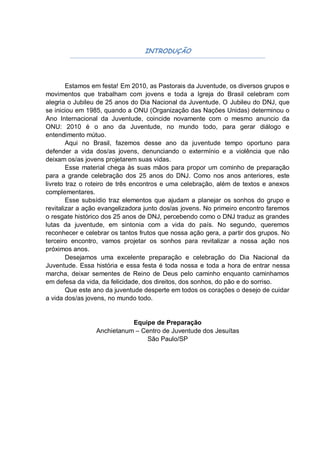 INTRODUÇÃO




        Estamos em festa! Em 2010, as Pastorais da Juventude, os diversos grupos e
movimentos que trabalham com jovens e toda a Igreja do Brasil celebram com
alegria o Jubileu de 25 anos do Dia Nacional da Juventude. O Jubileu do DNJ, que
se iniciou em 1985, quando a ONU (Organização das Nações Unidas) determinou o
Ano Internacional da Juventude, coincide novamente com o mesmo anuncio da
ONU: 2010 é o ano da Juventude, no mundo todo, para gerar diálogo e
entendimento mútuo.
        Aqui no Brasil, fazemos desse ano da juventude tempo oportuno para
defender a vida dos/as jovens, denunciando o extermínio e a violência que não
deixam os/as jovens projetarem suas vidas.
        Esse material chega às suas mãos para propor um cominho de preparação
para a grande celebração dos 25 anos do DNJ. Como nos anos anteriores, este
livreto traz o roteiro de três encontros e uma celebração, além de textos e anexos
complementares.
        Esse subsídio traz elementos que ajudam a planejar os sonhos do grupo e
revitalizar a ação evangelizadora junto dos/as jovens. No primeiro encontro faremos
o resgate histórico dos 25 anos de DNJ, percebendo como o DNJ traduz as grandes
lutas da juventude, em sintonia com a vida do país. No segundo, queremos
reconhecer e celebrar os tantos frutos que nossa ação gera, a partir dos grupos. No
terceiro encontro, vamos projetar os sonhos para revitalizar a nossa ação nos
próximos anos.
        Desejamos uma excelente preparação e celebração do Dia Nacional da
Juventude. Essa história e essa festa é toda nossa e toda a hora de entrar nessa
marcha, deixar sementes de Reino de Deus pelo caminho enquanto caminhamos
em defesa da vida, da felicidade, dos direitos, dos sonhos, do pão e do sorriso.
        Que este ano da juventude desperte em todos os corações o desejo de cuidar
a vida dos/as jovens, no mundo todo.


                            Equipe de Preparação
                 Anchietanum – Centro de Juventude dos Jesuítas
                                 São Paulo/SP
 