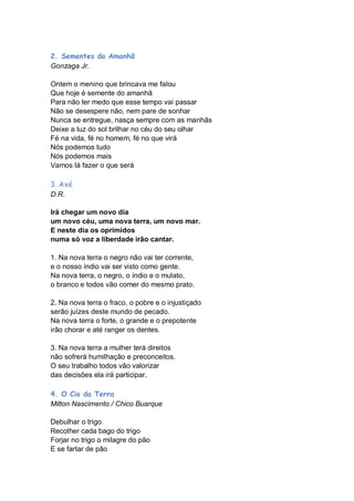 2. Sementes do Amanhã
Gonzaga Jr.

Ontem o menino que brincava me falou
Que hoje é semente do amanhã
Para não ter medo que esse tempo vai passar
Não se desespere não, nem pare de sonhar
Nunca se entregue, nasça sempre com as manhãs
Deixe a luz do sol brilhar no céu do seu olhar
Fé na vida, fé no homem, fé no que virá
Nós podemos tudo
Nós podemos mais
Vamos lá fazer o que será

3. Axé
D.R.

Irá chegar um novo dia
um novo céu, uma nova terra, um novo mar.
E neste dia os oprimidos
numa só voz a liberdade irão cantar.

1. Na nova terra o negro não vai ter corrente,
e o nosso índio vai ser visto como gente.
Na nova terra, o negro, o índio e o mulato,
o branco e todos vão comer do mesmo prato.

2. Na nova terra o fraco, o pobre e o injustiçado
serão juízes deste mundo de pecado.
Na nova terra o forte, o grande e o prepotente
irão chorar e até ranger os dentes.

3. Na nova terra a mulher terá direitos
não sofrerá humilhação e preconceitos.
O seu trabalho todos vão valorizar
das decisões ela irá participar.

4. O Cio da Terra
Milton Nascimento / Chico Buarque

Debulhar o trigo
Recolher cada bago do trigo
Forjar no trigo o milagre do pão
E se fartar de pão
 