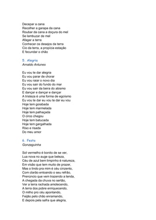 Decepar a cana
Recolher a garapa da cana
Roubar da cana a doçura do mel
Se lambuzar de mel
Afagar a terra
Conhecer os desejos da terra
Cio da terra, a propícia estação
E fecundar o chão

5. Alegria
Arnaldo Antunes

Eu vou te dar alegria
Eu vou parar de chorar
Eu vou raiar o novo dia
Eu vou sair do fundo do mar
Eu vou sair da beira do abismo
E dançar e dançar e dançar
A tristeza é uma forma de egoísmo
Eu vou te dar eu vou te dar eu vou
Hoje tem goiabada
Hoje tem marmelada
Hoje tem palhaçada
O circo chegou
Hoje tem batucada
Hoje tem gargalhada
Riso e risada
Do meu amor

6. Festa
Gonzaguinha

Sol vermelho é bonito de se ver,
Lua nova no auge que beleza,
Céu de azul bem limpinho é natureza,
Em visão que tem muito de prazer,
Mas o lindo pra mim é céu cinzento,
Com clarão entoando o seu refrão,
Prenúncio que vem trazendo a lenda,
A chegada da chuva no sertão,
Ver a terra rachada amolecendo,
A terra dos pobre enriquecendo,
O milho pro céu apontando,
Feijão pelo chão enramando,
E depois pela safra que alegria,
 