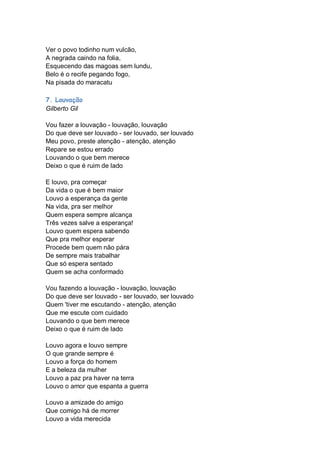 Ver o povo todinho num vulcão,
A negrada caindo na folia,
Esquecendo das magoas sem lundu,
Belo é o recife pegando fogo,
Na pisada do maracatu

7. Louvação
Gilberto Gil

Vou fazer a louvação - louvação, louvação
Do que deve ser louvado - ser louvado, ser louvado
Meu povo, preste atenção - atenção, atenção
Repare se estou errado
Louvando o que bem merece
Deixo o que é ruim de lado

E louvo, pra começar
Da vida o que é bem maior
Louvo a esperança da gente
Na vida, pra ser melhor
Quem espera sempre alcança
Três vezes salve a esperança!
Louvo quem espera sabendo
Que pra melhor esperar
Procede bem quem não pára
De sempre mais trabalhar
Que só espera sentado
Quem se acha conformado

Vou fazendo a louvação - louvação, louvação
Do que deve ser louvado - ser louvado, ser louvado
Quem 'tiver me escutando - atenção, atenção
Que me escute com cuidado
Louvando o que bem merece
Deixo o que é ruim de lado

Louvo agora e louvo sempre
O que grande sempre é
Louvo a força do homem
E a beleza da mulher
Louvo a paz pra haver na terra
Louvo o amor que espanta a guerra

Louvo a amizade do amigo
Que comigo há de morrer
Louvo a vida merecida
 
