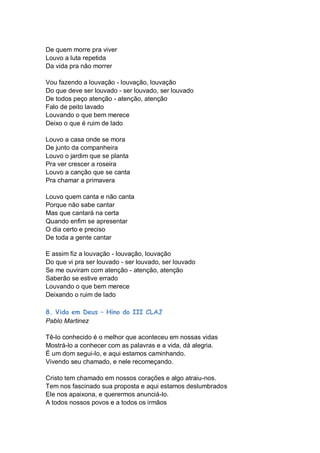 De quem morre pra viver
Louvo a luta repetida
Da vida pra não morrer

Vou fazendo a louvação - louvação, louvação
Do que deve ser louvado - ser louvado, ser louvado
De todos peço atenção - atenção, atenção
Falo de peito lavado
Louvando o que bem merece
Deixo o que é ruim de lado

Louvo a casa onde se mora
De junto da companheira
Louvo o jardim que se planta
Pra ver crescer a roseira
Louvo a canção que se canta
Pra chamar a primavera

Louvo quem canta e não canta
Porque não sabe cantar
Mas que cantará na certa
Quando enfim se apresentar
O dia certo e preciso
De toda a gente cantar

E assim fiz a louvação - louvação, louvação
Do que vi pra ser louvado - ser louvado, ser louvado
Se me ouviram com atenção - atenção, atenção
Saberão se estive errado
Louvando o que bem merece
Deixando o ruim de lado

8. Vida em Deus – Hino do III CLAJ
Pablo Martinez

Tê-lo conhecido é o melhor que aconteceu em nossas vidas
Mostrá-lo a conhecer com as palavras e a vida, dá alegria.
É um dom segui-lo, e aqui estamos caminhando.
Vivendo seu chamado, e nele recomeçando.

Cristo tem chamado em nossos corações e algo atraiu-nos.
Tem nos fascinado sua proposta e aqui estamos deslumbrados
Ele nos apaixona, e querermos anunciá-lo.
A todos nossos povos e a todos os irmãos
 
