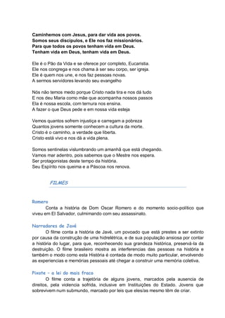 Caminhemos com Jesus, para dar vida aos povos.
Somos seus discípulos, e Ele nos faz missionários.
Para que todos os povos tenham vida em Deus.
Tenham vida em Deus, tenham vida em Deus.

Ele é o Pão da Vida e se oferece por completo, Eucaristia.
Ele nos congrega e nos chama à ser seu corpo, ser igreja.
Ele é quem nos une, e nos faz pessoas novas.
A sermos servidores levando seu evangelho

Nós não temos medo porque Cristo nada tira e nos dá tudo
E nos deu Maria como mãe que acompanha nossos passos
Ela é nossa escola, com ternura nos ensina.
A fazer o que Deus pede e em nossa vida esteja

Vemos quantos sofrem injustiça e carregam a pobreza
Quantos jovens somente conhecem a cultura da morte.
Cristo é o caminho, a verdade que liberta.
Cristo está vivo e nos dá a vida plena.

Somos sentinelas vislumbrando um amanhã que está chegando.
Vamos mar adentro, pois sabemos que o Mestre nos espera.
Ser protagonistas deste tempo da história.
Seu Espírito nos queima e a Páscoa nos renova.


        FILMES


Romero
       Conta a história de Dom Oscar Romero e do momento socio-político que
viveu em El Salvador, culmimando com seu assassinato.

Narradores de Javé
       O filme conta a história de Javé, um povoado que está prestes a ser extinto
por causa da construção de uma hidrelétrica, e de sua população ansiosa por contar
a história do lugar, para que, reconhecendo sua grandeza histórica, preservá-la da
destruição. O filme brasileiro mostra as interferencias das pessoas na história e
também o modo como esta História é contada de modo muito particular, envolvendo
as experiencias e memórias pessoais até chegar a construir uma memória coletiva.

Pixote – a lei do mais fraco
       O filme conta a trajetória de alguns jovens, marcados pela ausencia de
direitos, pela violencia sofrida, inclusive em Instituições do Estado. Jovens que
sobrevivem num submundo, marcado por leis que eles/as mesmo têm de criar.
 