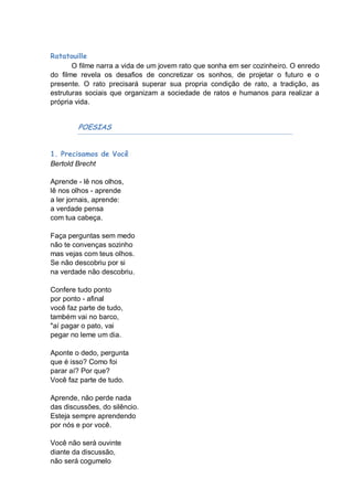 Ratatouille
       O filme narra a vida de um jovem rato que sonha em ser cozinheiro. O enredo
do filme revela os desafios de concretizar os sonhos, de projetar o futuro e o
presente. O rato precisará superar sua propria condição de rato, a tradição, as
estruturas sociais que organizam a sociedade de ratos e humanos para realizar a
própria vida.


        POESIAS


1. Precisamos de Você
Bertold Brecht

Aprende - lê nos olhos,
lê nos olhos - aprende
a ler jornais, aprende:
a verdade pensa
com tua cabeça.

Faça perguntas sem medo
não te convenças sozinho
mas vejas com teus olhos.
Se não descobriu por si
na verdade não descobriu.

Confere tudo ponto
por ponto - afinal
você faz parte de tudo,
também vai no barco,
"aí pagar o pato, vai
pegar no leme um dia.

Aponte o dedo, pergunta
que é isso? Como foi
parar aí? Por que?
Você faz parte de tudo.

Aprende, não perde nada
das discussões, do silêncio.
Esteja sempre aprendendo
por nós e por você.

Você não será ouvinte
diante da discussão,
não será cogumelo
 