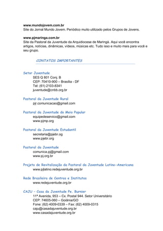www.mundojovem.com.br
Site do Jornal Mundo Jovem. Periódico muito utilizado pelos Grupos de Jovens.

www.pjmaringa.com.br
Site da Pastoral da Juventude da Arquidiocese de Maringá. Aqui você encontra
artigos, notícias, dinâmicas, vídeos, músicas etc. Tudo isso e muito mais para você e
seu grupo.


        CONTATOS IMPORTANTES


Setor Juventude
     SES Q 801 Conj. B
     CEP: 70410-900 – Brasília - DF
     Tel: (61) 2103-8341
     juventude@cnbb.org.br

Pastoral da Juventude Rural
      pjr.comunicacao@gmail.com

Pastoral da Juventude do Meio Popular
      equipedeservico@gmail.com
      www.pjmp.org

Pastoral da Juventude Estudantil
      secretaria@pjebr.og
      www.pjebr.org

Pastoral da Juventude
      comunica.pj@gmail.com
      www.pj.org.br

Projeto de Revitalização da Pastoral da Juventude Latino-Americana
      www.pjlatino.redejuventude.org.br

Rede Brasileira de Centros e Institutos
     www.redejuventude.org.br

CAJU – Casa da Juventude Pe. Burnier
    11ª Avenida, 953 – Cx. Postal 944. Setor Universitário
    CEP: 74605-060 – Goiânia/GO
    Fone: (62) 4009-0339 – Fax: (62) 4009-0315
    caju@casadajuventude.org.br
    www.casadajuventude.org.br
 