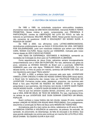 DIA NACIONAL DA JUVENTUDE

                      A HISTÓRIA EM NOSSAS MÃOS


       De 1985 a 1989, na conturbada conjuntura sócio-política brasileira,
anunciamos nosso desejo de UMA NOVA SOCIEDADE, marcando RUMO À TERRA
PROMETIDA. Nossa mística é assim, comprometida com PRESENÇA E
PARTICIPAÇÃO, crentes da LIBERTAÇÃO NA LUTA DO POVO, ao lado de
todos/as os oprimidos/as: MULHER, NEGRO, INDIO. Nessa grande marcha juvenil,
não cansamos de questionar: CADÊ A EDUCAÇÃO? DO NOSSO SUOR, A
RIQUEZA DE QUEM?
       De 1990 a 2000, nos afirmamos como LATINO-AMERICANOS/AS,
reivindicamos prefeticamente que se OUÇA O ECO(LOGIA) DA VIDA. GRITAMOS
POR SOLIDARIEDADE, junto com nossos/as irmãos/as que sofrem com NOSSA
CARA, NOSSA CULTURA. Nossa marcha por CIDADANIA, motivada pelo nosso
imenso desejo de VER O NOVO NO PODER!
       NAS ASAS DA ESPERANÇA, GESTAMOS A MUDANÇA, semeando as
novidades da Civilização do Amor para ver FLORESCER A LIBERADE.
       Como seguidores/as de Jesus Cristo, estivemos sempre irrevogavelmente
comprometidos/as com a VIDA EM PLENITUDE. Por isso, atentos/as aos gritos do
povo, cobramos as DÍVIDAS SOCIAIS do Brasil com a juventude, DIREITOS
HUMANOS para uma vida digna, TRABALHO PARA A JUVENTUDE. Foi uma
década bonita, no ritmo do passo em marcha, sentimos UM SOPRO DE VIDA, que
nos impulsionou para seguir “Reino adentro”.
       De 2001 a 2009, a profecia fazia convocar pelo país todo: JUVENTUDE
VAMOS LUTAR! CHEGOU A HORA DO NOSSO SONHO REALIZAR.nessa época,
o Brasil todo foi testemunha das nossas lutas por POLÍTICAS PÚBLICAS DE
JUVENTUDE. Formamos muitas redes, debatemos, propomos, nos reunimos pelo
Brasil a fora para PAUTAR AS RAZÕES DE NOSSO VIVER. E se alguém
perguntasse o que queríamos, não tínhamos nem dúvida: A GENTE QUER FAZER
VALER NOSSO SUOR... A GENTE QUER DO BOM E DO MELHOR.
       Para os que nos acharam ousados demais, provamos, com a graça juvenil,
que a VIDA, DOM DE DEUS, SE TECE DE SONHOS. Por isso, marchamos firme,
na certeza de que JUVENTUDE QUE OUSA SONHAR CONSTRÓI UM BRASIL
POPULAR.
       Quem conhece a nossa história não tem dúvida: nesses 25 anos, ousamos
sempre LANÇAR AS REDES EM ÁGUAS MAIS PROFUNDAS. Com protagonismo,
assumimos a construção do Reino de Deus como MISSÃO DE TODOS NÓS.
       Animados/as pela fé e bem certos da vitória, celebramos os 25 anos do DNJ,
em MARCHA CONTRA A VIOLÊNCIA do extermínio, da pobreza, da exclusão, da
opressão, do preconceito, do desemprego, da falta de educação e de direitos. Que
essa grande celebração nos anime para continuar em marcha NA LUTA PELA VIDA.
DEUS CHAMA: “EU QUERO OUVIR A SUA VOZ”.
 