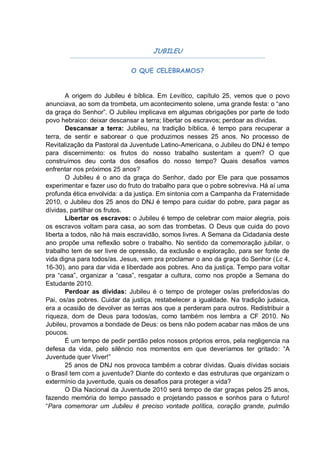 JUBILEU

                             O QUE CELEBRAMOS?


        A origem do Jubileu é bíblica. Em Levítico, capítulo 25, vemos que o povo
anunciava, ao som da trombeta, um acontecimento solene, uma grande festa: o “ano
da graça do Senhor”. O Jubileu implicava em algumas obrigações por parte de todo
povo hebraico: deixar descansar a terra; libertar os escravos; perdoar as dívidas.
        Descansar a terra: Jubileu, na tradição bíblica, é tempo para recuperar a
terra, de sentir e saborear o que produzimos nesses 25 anos. No processo de
Revitalização da Pastoral da Juventude Latino-Americana, o Jubileu do DNJ é tempo
para discernimento: os frutos do nosso trabalho sustentam a quem? O que
construímos deu conta dos desafios do nosso tempo? Quais desafios vamos
enfrentar nos próximos 25 anos?
        O Jubileu é o ano da graça do Senhor, dado por Ele para que possamos
experimentar e fazer uso do fruto do trabalho para que o pobre sobreviva. Há aí uma
profunda ética envolvida: a da justiça. Em sintonia com a Campanha da Fraternidade
2010, o Jubileu dos 25 anos do DNJ é tempo para cuidar do pobre, para pagar as
dívidas, partilhar os frutos.
        Libertar os escravos: o Jubileu é tempo de celebrar com maior alegria, pois
os escravos voltam para casa, ao som das trombetas. O Deus que cuida do povo
liberta a todos, não há mais escravidão, somos livres. A Semana da Cidadania deste
ano propõe uma reflexão sobre o trabalho. No sentido da comemoração jubilar, o
trabalho tem de ser livre de opressão, da exclusão e exploração, para ser fonte de
vida digna para todos/as. Jesus, vem pra proclamar o ano da graça do Senhor (Lc 4,
16-30), ano para dar vida e liberdade aos pobres. Ano da justiça. Tempo para voltar
pra “casa”, organizar a “casa”, resgatar a cultura, como nos propõe a Semana do
Estudante 2010.
        Perdoar as dívidas: Jubileu é o tempo de proteger os/as preferidos/as do
Pai, os/as pobres. Cuidar da justiça, restabelecer a igualdade. Na tradição judaica,
era a ocasião de devolver as terras aos que a perderam para outros. Redistribuir a
riqueza, dom de Deus para todos/as, como também nos lembra a CF 2010. No
Jubileu, provamos a bondade de Deus: os bens não podem acabar nas mãos de uns
poucos.
        É um tempo de pedir perdão pelos nossos próprios erros, pela negligencia na
defesa da vida, pelo silêncio nos momentos em que deveríamos ter gritado: “A
Juventude quer Viver!”
        25 anos de DNJ nos provoca também a cobrar dívidas. Quais dívidas sociais
o Brasil tem com a juventude? Diante do contexto e das estruturas que organizam o
extermínio da juventude, quais os desafios para proteger a vida?
        O Dia Nacional da Juventude 2010 será tempo de dar graças pelos 25 anos,
fazendo memória do tempo passado e projetando passos e sonhos para o futuro!
“Para comemorar um Jubileu é preciso vontade política, coração grande, pulmão
 