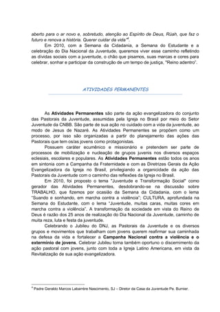 aberto para o ar novo e, sobretudo, atenção ao Espírito de Deus, Rúah, que faz o
futuro e renova a história. Querer cuidar da vida”4.
       Em 2010, com a Semana da Cidadania, a Semana do Estudante e a
celebração do Dia Nacional da Juventude, queremos viver esse caminho refletindo
as dívidas sociais com a juventude, o chão que pisamos, suas marcas e cores para
celebrar, sonhar e participar da construção de um tempo de justiça, "Reino adentro”.




                               ATIVIDADES PERMANENTES




       As Atividades Permanentes são parte da ação evangelizadora do conjunto
das Pastorais da Juventude, assumidas pela Igreja no Brasil por meio do Setor
Juventude da CNBB. São parte de sua ação no cuidado com a vida da juventude, ao
modo de Jesus de Nazaré. As Atividades Permanentes se propõem como um
processo, por isso são organizadas a partir do planejamento das ações das
Pastorais que tem os/as jovens como protagonistas.
       Possuem caráter ecumênico e missionário e pretendem ser parte de
processos de mobilização e nucleação de grupos juvenis nos diversos espaços
eclesiais, escolares e populares. As Atividades Permanentes estão todos os anos
em sintonia com a Campanha da Fraternidade e com as Diretrizes Gerais da Ação
Evangelizadora da Igreja no Brasil, privilegiando a organicidade da ação das
Pastorais da Juventude com o caminho das reflexões da Igreja no Brasil.
       Em 2010, foi proposto o tema "Juventude e Transformação Social" como
gerador das Atividades Permanentes, desdobrando-se na discussão sobre
TRABALHO, que fizemos por ocasião da Semana da Cidadania, com o lema
“Suando e sonhando, em marcha contra a violência”; CULTURA, aprofundada na
Semana do Estudante, com o lema “Juventude, muitas caras, muitas cores em
marcha contra a violência”. A transformação da sociedade em vista do Reino de
Deus é razão dos 25 anos de realização do Dia Nacional da Juventude, caminho de
muita reza, luta e festa da juventude.
       Celebrando o Jubileu do DNJ, as Pastorais da Juventude e os diversos
grupos e movimentos que trabalham com jovens querem reafirmar sua caminhada
na defesa da vida e fortalecer a Campanha Nacional contra a violência e o
extermínio de jovens. Celebrar Jubileu torna também oportuno o discernimento da
ação pastoral com jovens, junto com toda a Igreja Latino Americana, em vista da
Revitalização de sua ação evangelizadora.




4
    Padre Geraldo Marcos Labarrère Nascimento, SJ – Diretor da Casa da Juventude Pe. Burnier.
 