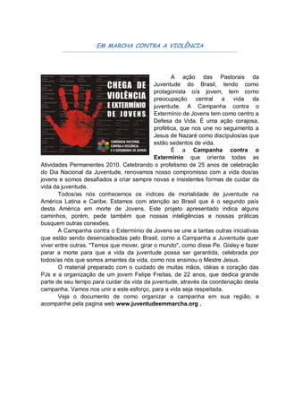 EM MARCHA CONTRA A VIOLÊNCIA




                                                   A ação das Pastorais da
                                            Juventude do Brasil, tendo como
                                            protagonista o/a jovem, tem como
                                            preocupação central a vida da
                                            juventude. A Campanha contra o
                                            Extermínio de Jovens tem como centro a
                                            Defesa da Vida. É uma ação corajosa,
                                            profética, que nos une no seguimento a
                                            Jesus de Nazaré como discípulos/as que
                                            estão sedentos de vida.
                                                   É a Campanha contra o
                                            Extermínio que orienta todas as
Atividades Permanentes 2010. Celebrando o profetismo de 25 anos de celebração
do Dia Nacional da Juventude, renovamos nosso compromisso com a vida dos/as
jovens e somos desafiados a criar sempre novas e insistentes formas de cuidar da
vida da juventude.
       Todos/as nós conhecemos os índices de mortalidade de juventude na
América Latina e Caribe. Estamos com atenção ao Brasil que é o segundo país
desta América em morte de Jovens. Este projeto apresentado indica alguns
caminhos, porém, pede também que nossas inteligências e nossas práticas
busquem outras conexões.
       A Campanha contra o Extermínio de Jovens se une a tantas outras iniciativas
que estão sendo desencadeadas pelo Brasil, como a Campanha a Juventude quer
viver entre outras. "Temos que mover, girar o mundo", como disse Pe. Gisley e fazer
parar a morte para que a vida da juventude possa ser garantida, celebrada por
todos/as nós que somos amantes da vida, como nos ensinou o Mestre Jesus.
       O material preparado com o cuidado de muitas mãos, idéias e coração das
PJs e a organização de um jovem Felipe Freitas, de 22 anos, que dedica grande
parte de seu tempo para cuidar da vida da juventude, através da coordenação desta
campanha. Vamos nos unir a este esforço, para a vida seja respeitada.
       Veja o documento de como organizar a campanha em sua região, e
acompanhe pela pagina web www.juventudeemmarcha.org .
 