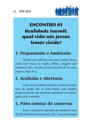 10   DNJ 2012




             ENCONTRO 01
        Realidade Juvenil:
       qual vida nós jovens
          temos vivido?

 1. Preparando o Ambiente:
        Montar um ambiente com mesa, toalha, ﬂores,
 cesto com frutas da região, Bíblia, imagens que
 retratem o dia a dia dos jovens (recortes de revistas,
 jornais, fotos etc.).

 2. Acolhida e Abertura:
       Fazer uma acolhida fraterna a todos os mem-
 bros do grupo, dar as boas-vindas com alegria,
 proporcionando um ambiente agradável e aconche-
 gante para a reunião.

 3. Para começo de conversa:
       Esse é o primeiro encontro de estudo do tema
 do Dia Nacional da Juventude 2012. Aqui trataremos
 