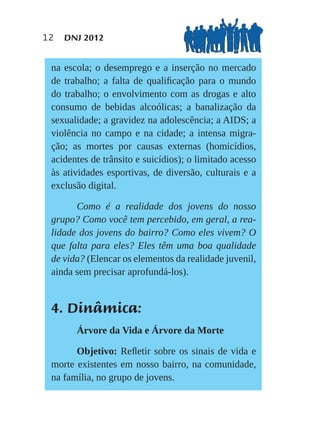 12   DNJ 2012


 na escola; o desemprego e a inserção no mercado
 de trabalho; a falta de qualiﬁcação para o mundo
 do trabalho; o envolvimento com as drogas e alto
 consumo de bebidas alcoólicas; a banalização da
 sexualidade; a gravidez na adolescência; a AIDS; a
 violência no campo e na cidade; a intensa migra-
 ção; as mortes por causas externas (homicídios,
 acidentes de trânsito e suicídios); o limitado acesso
 às atividades esportivas, de diversão, culturais e a
 exclusão digital.

       Como é a realidade dos jovens do nosso
 grupo? Como você tem percebido, em geral, a rea-
 lidade dos jovens do bairro? Como eles vivem? O
 que falta para eles? Eles têm uma boa qualidade
 de vida? (Elencar os elementos da realidade juvenil,
 ainda sem precisar aprofundá-los).


 4. Dinâmica:
       Árvore da Vida e Árvore da Morte

       Objetivo: Reﬂetir sobre os sinais de vida e
 morte existentes em nosso bairro, na comunidade,
 na família, no grupo de jovens.
 