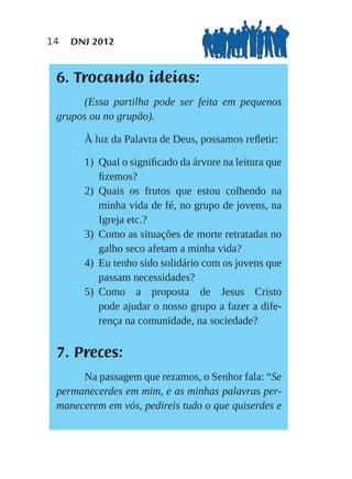 14   DNJ 2012


 6. Trocando ideias:
      (Essa partilha pode ser feita em pequenos
 grupos ou no grupão).

       À luz da Palavra de Deus, possamos reﬂetir:

       1) Qual o signiﬁcado da árvore na leitura que
          ﬁzemos?
       2) Quais os frutos que estou colhendo na
          minha vida de fé, no grupo de jovens, na
          Igreja etc.?
       3) Como as situações de morte retratadas no
          galho seco afetam a minha vida?
       4) Eu tenho sido solidário com os jovens que
          passam necessidades?
       5) Como a proposta de Jesus Cristo
          pode ajudar o nosso grupo a fazer a dife-
          rença na comunidade, na sociedade?


 7. Preces:
      Na passagem que rezamos, o Senhor fala: “Se
 permanecerdes em mim, e as minhas palavras per-
 manecerem em vós, pedireis tudo o que quiserdes e
 
