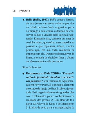 18   DNJ 2012


       L Bella (Bella, 2007): Bella conta a história
          de uma jovem camareira solteira que vive
          na cidade de Nova York, engravida, perde
          o emprego e luta contra a decisão de con-
          servar ou não a vida do bebê que está espe-
          rando. Enquanto isso, conhece um chef de
          cozinha latino, que sofreu uma tragédia no
          passado e que representa, talvez, a única
          pessoa que, em sua vida, realmente se
          importa com ela. Durante o desenvolver do
          ﬁlme, a tomada de decisão (fazer o aborto
          ou não) mudará a vida de ambos.

       Sites da Internet:

       L Documento n. 85 da CNBB – “Evangeli-
          zação da juventude: desaﬁos e perspecti-
          vas pastorais”, em formato de Apresenta-
          ção em Power Point. É o principal elemento
          de estudo da Igreja do Brasil sobre a juven-
          tude. Está organizado em três grandes blo-
          cos: 1. Elementos para o conhecimento da
          realidade dos jovens; 2. Um olhar de fé a
          partir da Palavra de Deus e do Magistério;
          3. Linhas de ação para a evangelização da
 