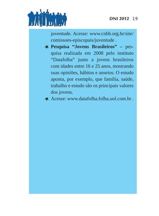 DNJ 2012 19


    juventude. Acesse: www.cnbb.org.br/site/
    comissoes-episcopais/juventude .
L   Pesquisa “Jovens Brasileiros” – pes-
    quisa realizada em 2008 pelo instituto
    “Datafolha” junto a jovens brasileiros
    com idades entre 16 e 25 anos, mostrando
    suas opiniões, hábitos e anseios. O estudo
    aponta, por exemplo, que família, saúde,
    trabalho e estudo são os principais valores
    dos jovens.
L   Acesse: www.datafolha.folha.uol.com.br .
 