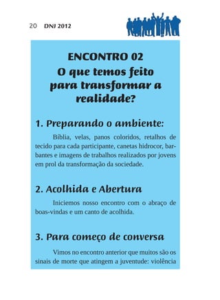 20   DNJ 2012




         ENCONTRO 02
       O que temos feito
      para transformar a
          realidade?

 1. Preparando o ambiente:
        Bíblia, velas, panos coloridos, retalhos de
 tecido para cada participante, canetas hidrocor, bar-
 bantes e imagens de trabalhos realizados por jovens
 em prol da transformação da sociedade.


 2. Acolhida e Abertura
       Iniciemos nosso encontro com o abraço de
 boas-vindas e um canto de acolhida.


 3. Para começo de conversa
        Vimos no encontro anterior que muitos são os
 sinais de morte que atingem a juventude: violência
 