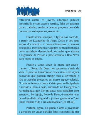 DNJ 2012 21


estrutural contra os jovens, educação pública
precarizada e com acesso restrito, falta de garantia
para o trabalho, ausência de uma proposta de saúde
preventiva volta para os jovens etc.

       Diante dessa situação, a Igreja nos convida,
a partir do Evangelho de Jesus Cristo e dos seus
vários documentos e pronunciamentos, a sermos
discípulos, missionários e agentes de transformação
dessa realidade, denunciando os males que abalam
a dignidade da Pessoa e proclamando a Boa Nova
para todos os povos.

       Frente a tantos sinais de morte que encon-
tramos, o Reino de Deus nos apresenta sinais de
vida. É preciso transformar esses sinais em ações
concretas que possam atingir toda a juventude e
não só aqueles presentes em nosso espaço eclesial.
O convite feito por Jesus Cristo para o discipulado
e missão é para a ação, enraizada no Evangelho e
na pedagogia que Ele utilizava para trabalhar com
seu povo. Ser Igreja, Povo de Deus, é também lutar
pela dignidade integral dos jovens, garantindo “que
todos tenham vida e em abundância” (Jo 10,10).

      Partilhe, agora, no grupo: Como a juventude
é geradora de vida? Partilhe fatos concretos de sua
 