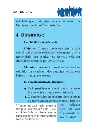22   DNJ 2012


 realidade que contribuem para a construção da
 Civilização do Amor,2 Reino de Deus.


 4. Dinâmica:
       Colcha dos sinais de Vida

       Objetivo: Constatar quais os sinais de vida
 que já estão sendo realizados pelo grupo e pela
 comunidade para conduzir os jovens à vida em
 abundância oferecida por Jesus Cristo.

       Material necessário: retalhos de tecidos
 coloridos para cada um dos participantes, canetas
 hidrocor, barbante e tesoura.

       Desenvolvimento da dinâmica:

       L Cada participante deverá receber um reta-
           lho de tecido e uma caneta hidrocor;
       L O coordenador do encontro deve motivar
           os jovens a escreverem um ato ou fato que
 2
   Termo utilizado pela primeira tem realizado
 vez pelo Papa Paulo VI em 1970, para dar vida
 na Solenidade de Pentecostes e à juventude de
 retomado por ele no encerramento
                                    sua realidade;
 do Ano Santo de 1975.
 