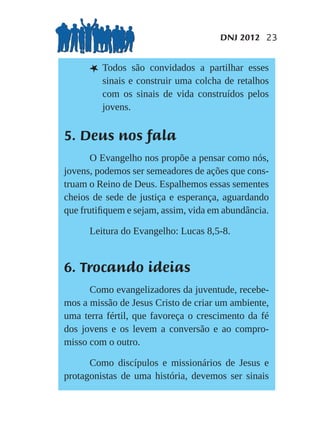 DNJ 2012 23


      L Todos    são convidados a partilhar esses
         sinais e construir uma colcha de retalhos
         com os sinais de vida construídos pelos
         jovens.


5. Deus nos fala
       O Evangelho nos propõe a pensar como nós,
jovens, podemos ser semeadores de ações que cons-
truam o Reino de Deus. Espalhemos essas sementes
cheios de sede de justiça e esperança, aguardando
que frutiﬁquem e sejam, assim, vida em abundância.

      Leitura do Evangelho: Lucas 8,5-8.


6. Trocando ideias
      Como evangelizadores da juventude, recebe-
mos a missão de Jesus Cristo de criar um ambiente,
uma terra fértil, que favoreça o crescimento da fé
dos jovens e os levem a conversão e ao compro-
misso com o outro.

      Como discípulos e missionários de Jesus e
protagonistas de uma história, devemos ser sinais
 