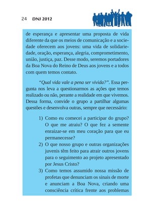 24   DNJ 2012


 de esperança e apresentar uma proposta de vida
 diferente da que os meios de comunicação e a socie-
 dade oferecem aos jovens: uma vida de solidarie-
 dade, oração, esperança, alegria, comprometimento,
 união, justiça, paz. Desse modo, seremos portadores
 da Boa Nova do Reino de Deus aos jovens e a todos
 com quem temos contato.

        “Qual vida vale a pena ser vivida?”. Essa per-
 gunta nos leva a questionarmos as ações que temos
 realizado ou não, perante a realidade em que vivemos.
 Dessa forma, convide o grupo a partilhar algumas
 questões e desenvolva outras, sempre que necessário:

       1) Como eu comecei a participar do grupo?
          O que me atraiu? O que fez a semente
          enraizar-se em meu coração para que eu
          permanecesse?
       2) O que nosso grupo e outras organizações
          juvenis têm feito para atrair outros jovens
          para o seguimento ao projeto apresentado
          por Jesus Cristo?
       3) Como temos assumido nossa missão de
          profetas que denunciam os sinais de morte
          e anunciam a Boa Nova, criando uma
          consciência crítica frente aos problemas
 