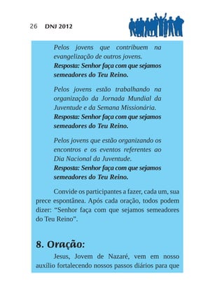26   DNJ 2012


       Pelos jovens que contribuem na
       evangelização de outros jovens.
       Resposta: Senhor faça com que sejamos
       semeadores do Teu Reino.

       Pelos jovens estão trabalhando na
       organização da Jornada Mundial da
       Juventude e da Semana Missionária.
       Resposta: Senhor faça com que sejamos
       semeadores do Teu Reino.

       Pelos jovens que estão organizando os
       encontros e os eventos referentes ao
       Dia Nacional da Juventude.
       Resposta: Senhor faça com que sejamos
       semeadores do Teu Reino.

        Convide os participantes a fazer, cada um, sua
 prece espontânea. Após cada oração, todos podem
 dizer: “Senhor faça com que sejamos semeadores
 do Teu Reino”.


 8. Oração:
        Jesus, Jovem de Nazaré, vem em nosso
 auxílio fortalecendo nossos passos diários para que
 